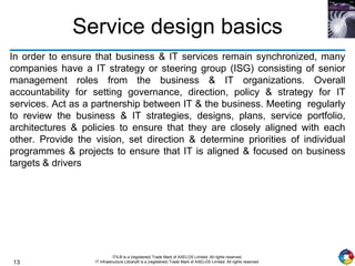 13
ITIL® is a (registered) Trade Mark of AXELOS Limited. All rights reserved.
IT Infrastructure Library® is a (registered) Trade Mark of AXELOS Limited. All rights reserved.
Service design basics
In order to ensure that business & IT services remain synchronized, many
companies have a IT strategy or steering group (ISG) consisting of senior
management roles from the business & IT organizations. Overall
accountability for setting governance, direction, policy & strategy for IT
services. Act as a partnership between IT & the business. Meeting regularly
to review the business & IT strategies, designs, plans, service portfolio,
architectures & policies to ensure that they are closely aligned with each
other. Provide the vision, set direction & determine priorities of individual
programmes & projects to ensure that IT is aligned & focused on business
targets & drivers
 