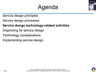 133
ITIL® is a (registered) Trade Mark of AXELOS Limited. All rights reserved.
IT Infrastructure Library® is a (registered) Trade Mark of AXELOS Limited. All rights reserved.
Agenda
Service design principles
Service design processes
Service design technology-related activities
Organizing for service design
Technology considerations
Implementing service design
 