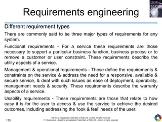 135
ITIL® is a (registered) Trade Mark of AXELOS Limited. All rights reserved.
IT Infrastructure Library® is a (registered) Trade Mark of AXELOS Limited. All rights reserved.
Requirements engineering
Different requirement types
There are commonly said to be three major types of requirements for any
system.
Functional requirements - For a service these requirements are those
necessary to support a particular business function, business process or to
remove a customer or user constraint. These requirements describe the
utility aspects of a service.
Management & operational requirements - These define the requirements &
constraints on the service & address the need for a responsive, available &
secure service, & deal with such issues as ease of deployment, operability,
management needs & security. These requirements describe the warranty
aspects of a service.
Usability requirements - These requirements are those that relate to how
easy it is for the user to access & use the service to achieve the desired
outcomes, including addressing the ‘look & feel’ needs of the user.
 