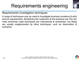 137
ITIL® is a (registered) Trade Mark of AXELOS Limited. All rights reserved.
IT Infrastructure Library® is a (registered) Trade Mark of AXELOS Limited. All rights reserved.
Requirements engineering
Requirements investigation techniques
A range of techniques may be used to investigate business situations & elicit
service requirements. Sometimes the customers & the business are The two
most commonly used techniques are interviewing & workshops, but these
are usually supplemented by other techniques, such as observation &
scenarios.
 