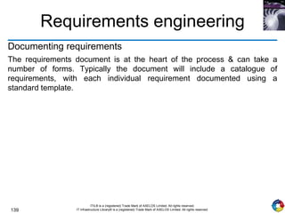 139
ITIL® is a (registered) Trade Mark of AXELOS Limited. All rights reserved.
IT Infrastructure Library® is a (registered) Trade Mark of AXELOS Limited. All rights reserved.
Requirements engineering
Documenting requirements
The requirements document is at the heart of the process & can take a
number of forms. Typically the document will include a catalogue of
requirements, with each individual requirement documented using a
standard template.
 