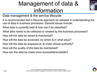 143
ITIL® is a (registered) Trade Mark of AXELOS Limited. All rights reserved.
IT Infrastructure Library® is a (registered) Trade Mark of AXELOS Limited. All rights reserved.
Management of data &
information
Data management & the service lifecycle
It is recommended that a lifecycle approach be adopted in understanding the
use of data in business processes. General issues include:
What data is currently held & how can it be classified?
What data needs to be collected or created by the business processes?
How will the data be stored & maintained?
How will the data be accessed, by whom & in what ways?
How will the data be disposed of, & under whose authority?
How will the quality of the data be maintained?
How can the data be made more accessible/available?
 