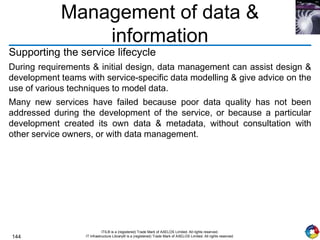 144
ITIL® is a (registered) Trade Mark of AXELOS Limited. All rights reserved.
IT Infrastructure Library® is a (registered) Trade Mark of AXELOS Limited. All rights reserved.
Management of data &
information
Supporting the service lifecycle
During requirements & initial design, data management can assist design &
development teams with service-specific data modelling & give advice on the
use of various techniques to model data.
Many new services have failed because poor data quality has not been
addressed during the development of the service, or because a particular
development created its own data & metadata, without consultation with
other service owners, or with data management.
 