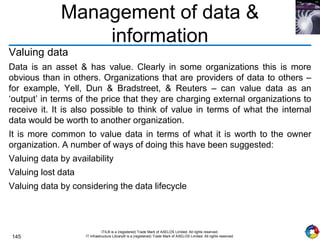 145
ITIL® is a (registered) Trade Mark of AXELOS Limited. All rights reserved.
IT Infrastructure Library® is a (registered) Trade Mark of AXELOS Limited. All rights reserved.
Management of data &
information
Valuing data
Data is an asset & has value. Clearly in some organizations this is more
obvious than in others. Organizations that are providers of data to others –
for example, Yell, Dun & Bradstreet, & Reuters – can value data as an
‘output’ in terms of the price that they are charging external organizations to
receive it. It is also possible to think of value in terms of what the internal
data would be worth to another organization.
It is more common to value data in terms of what it is worth to the owner
organization. A number of ways of doing this have been suggested:
Valuing data by availability
Valuing lost data
Valuing data by considering the data lifecycle
 
