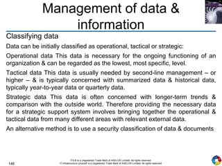 146
ITIL® is a (registered) Trade Mark of AXELOS Limited. All rights reserved.
IT Infrastructure Library® is a (registered) Trade Mark of AXELOS Limited. All rights reserved.
Management of data &
information
Classifying data
Data can be initially classified as operational, tactical or strategic:
Operational data This data is necessary for the ongoing functioning of an
organization & can be regarded as the lowest, most specific, level.
Tactical data This data is usually needed by second-line management – or
higher – & is typically concerned with summarized data & historical data,
typically year-to-year data or quarterly data.
Strategic data This data is often concerned with longer-term trends &
comparison with the outside world. Therefore providing the necessary data
for a strategic support system involves bringing together the operational &
tactical data from many different areas with relevant external data.
An alternative method is to use a security classification of data & documents
 