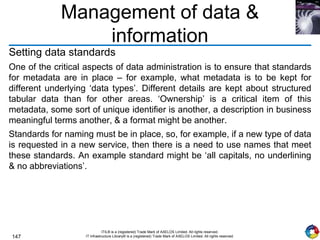 147
ITIL® is a (registered) Trade Mark of AXELOS Limited. All rights reserved.
IT Infrastructure Library® is a (registered) Trade Mark of AXELOS Limited. All rights reserved.
Management of data &
information
Setting data standards
One of the critical aspects of data administration is to ensure that standards
for metadata are in place – for example, what metadata is to be kept for
different underlying ‘data types’. Different details are kept about structured
tabular data than for other areas. ‘Ownership’ is a critical item of this
metadata, some sort of unique identifier is another, a description in business
meaningful terms another, & a format might be another.
Standards for naming must be in place, so, for example, if a new type of data
is requested in a new service, then there is a need to use names that meet
these standards. An example standard might be ‘all capitals, no underlining
& no abbreviations’.
 