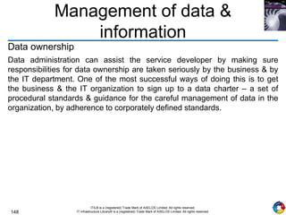148
ITIL® is a (registered) Trade Mark of AXELOS Limited. All rights reserved.
IT Infrastructure Library® is a (registered) Trade Mark of AXELOS Limited. All rights reserved.
Management of data &
information
Data ownership
Data administration can assist the service developer by making sure
responsibilities for data ownership are taken seriously by the business & by
the IT department. One of the most successful ways of doing this is to get
the business & the IT organization to sign up to a data charter – a set of
procedural standards & guidance for the careful management of data in the
organization, by adherence to corporately defined standards.
 