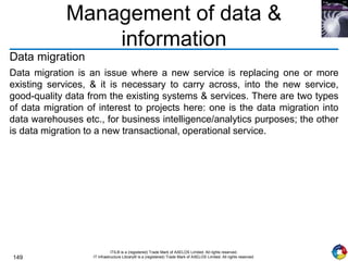 149
ITIL® is a (registered) Trade Mark of AXELOS Limited. All rights reserved.
IT Infrastructure Library® is a (registered) Trade Mark of AXELOS Limited. All rights reserved.
Management of data &
information
Data migration
Data migration is an issue where a new service is replacing one or more
existing services, & it is necessary to carry across, into the new service,
good-quality data from the existing systems & services. There are two types
of data migration of interest to projects here: one is the data migration into
data warehouses etc., for business intelligence/analytics purposes; the other
is data migration to a new transactional, operational service.
 