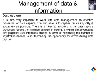 150
ITIL® is a (registered) Trade Mark of AXELOS Limited. All rights reserved.
IT Infrastructure Library® is a (registered) Trade Mark of AXELOS Limited. All rights reserved.
Management of data &
information
Data capture
It is also very important to work with data management on effective
measures for data capture. The aim here is to capture data as quickly &
accurately as possible. There is a need to ensure that the data capture
processes require the minimum amount of keying, & exploit the advantages
that graphical user interfaces provide in terms of minimizing the number of
keystrokes needed, also decreasing the opportunity for errors during data
capture.
 