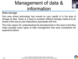 151
ITIL® is a (registered) Trade Mark of AXELOS Limited. All rights reserved.
IT Infrastructure Library® is a (registered) Trade Mark of AXELOS Limited. All rights reserved.
Management of data &
information
Data storage
One area where technology has moved on very rapidly is in the area of
storage of data. There is a need to consider different storage media & to be
aware of the size & cost implications associated with this.
The main reason for understanding the developments in this area is that they
make possible many types of data management that were considered too
expensive before.
 