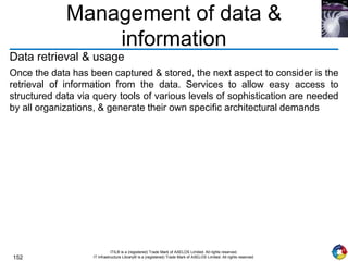 152
ITIL® is a (registered) Trade Mark of AXELOS Limited. All rights reserved.
IT Infrastructure Library® is a (registered) Trade Mark of AXELOS Limited. All rights reserved.
Management of data &
information
Data retrieval & usage
Once the data has been captured & stored, the next aspect to consider is the
retrieval of information from the data. Services to allow easy access to
structured data via query tools of various levels of sophistication are needed
by all organizations, & generate their own specific architectural demands
 