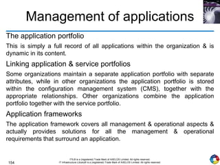 154
ITIL® is a (registered) Trade Mark of AXELOS Limited. All rights reserved.
IT Infrastructure Library® is a (registered) Trade Mark of AXELOS Limited. All rights reserved.
Management of applications
The application portfolio
This is simply a full record of all applications within the organization & is
dynamic in its content.
Linking application & service portfolios
Some organizations maintain a separate application portfolio with separate
attributes, while in other organizations the application portfolio is stored
within the configuration management system (CMS), together with the
appropriate relationships. Other organizations combine the application
portfolio together with the service portfolio.
Application frameworks
The application framework covers all management & operational aspects &
actually provides solutions for all the management & operational
requirements that surround an application.
 