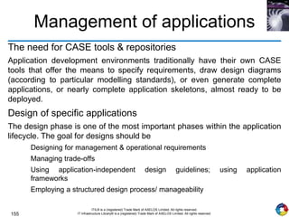 155
ITIL® is a (registered) Trade Mark of AXELOS Limited. All rights reserved.
IT Infrastructure Library® is a (registered) Trade Mark of AXELOS Limited. All rights reserved.
Management of applications
The need for CASE tools & repositories
Application development environments traditionally have their own CASE
tools that offer the means to specify requirements, draw design diagrams
(according to particular modelling standards), or even generate complete
applications, or nearly complete application skeletons, almost ready to be
deployed.
Design of specific applications
The design phase is one of the most important phases within the application
lifecycle. The goal for designs should be
Designing for management & operational requirements
Managing trade-offs
Using application-independent design guidelines; using application
frameworks
Employing a structured design process/ manageability
 