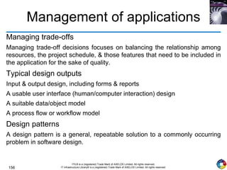 156
ITIL® is a (registered) Trade Mark of AXELOS Limited. All rights reserved.
IT Infrastructure Library® is a (registered) Trade Mark of AXELOS Limited. All rights reserved.
Management of applications
Managing trade-offs
Managing trade-off decisions focuses on balancing the relationship among
resources, the project schedule, & those features that need to be included in
the application for the sake of quality.
Typical design outputs
Input & output design, including forms & reports
A usable user interface (human/computer interaction) design
A suitable data/object model
A process flow or workflow model
Design patterns
A design pattern is a general, repeatable solution to a commonly occurring
problem in software design.
 