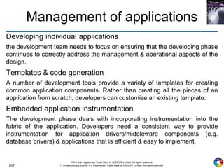 157
ITIL® is a (registered) Trade Mark of AXELOS Limited. All rights reserved.
IT Infrastructure Library® is a (registered) Trade Mark of AXELOS Limited. All rights reserved.
Management of applications
Developing individual applications
the development team needs to focus on ensuring that the developing phase
continues to correctly address the management & operational aspects of the
design.
Templates & code generation
A number of development tools provide a variety of templates for creating
common application components. Rather than creating all the pieces of an
application from scratch, developers can customize an existing template.
Embedded application instrumentation
The development phase deals with incorporating instrumentation into the
fabric of the application. Developers need a consistent way to provide
instrumentation for application drivers/middleware components (e.g.
database drivers) & applications that is efficient & easy to implement.
 