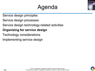 158
ITIL® is a (registered) Trade Mark of AXELOS Limited. All rights reserved.
IT Infrastructure Library® is a (registered) Trade Mark of AXELOS Limited. All rights reserved.
Agenda
Service design principles
Service design processes
Service design technology-related activities
Organizing for service design
Technology considerations
Implementing service design
 