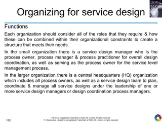 162
ITIL® is a (registered) Trade Mark of AXELOS Limited. All rights reserved.
IT Infrastructure Library® is a (registered) Trade Mark of AXELOS Limited. All rights reserved.
Organizing for service design
Functions
Each organization should consider all of the roles that they require & how
these can be combined within their organizational constraints to create a
structure that meets their needs.
In the small organization there is a service design manager who is the
process owner, process manager & process practitioner for overall design
coordination, as well as serving as the process owner for the service level
management process.
In the larger organization there is a central headquarters (HQ) organization
which includes all process owners, as well as a service design team to plan,
coordinate & manage all service designs under the leadership of one or
more service design managers or design coordination process managers.
 
