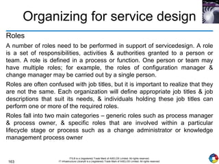 163
ITIL® is a (registered) Trade Mark of AXELOS Limited. All rights reserved.
IT Infrastructure Library® is a (registered) Trade Mark of AXELOS Limited. All rights reserved.
Organizing for service design
Roles
A number of roles need to be performed in support of servicedesign. A role
is a set of responsibilities, activities & authorities granted to a person or
team. A role is defined in a process or function. One person or team may
have multiple roles; for example, the roles of configuration manager &
change manager may be carried out by a single person.
Roles are often confused with job titles, but it is important to realize that they
are not the same. Each organization will define appropriate job titles & job
descriptions that suit its needs, & individuals holding these job titles can
perform one or more of the required roles.
Roles fall into two main categories – generic roles such as process manager
& process owner, & specific roles that are involved within a particular
lifecycle stage or process such as a change administrator or knowledge
management process owner
 