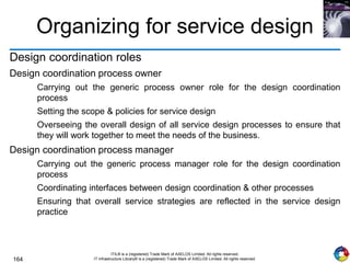 164
ITIL® is a (registered) Trade Mark of AXELOS Limited. All rights reserved.
IT Infrastructure Library® is a (registered) Trade Mark of AXELOS Limited. All rights reserved.
Organizing for service design
Design coordination roles
Design coordination process owner
Carrying out the generic process owner role for the design coordination
process
Setting the scope & policies for service design
Overseeing the overall design of all service design processes to ensure that
they will work together to meet the needs of the business.
Design coordination process manager
Carrying out the generic process manager role for the design coordination
process
Coordinating interfaces between design coordination & other processes
Ensuring that overall service strategies are reflected in the service design
practice
 