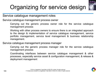 165
ITIL® is a (registered) Trade Mark of AXELOS Limited. All rights reserved.
IT Infrastructure Library® is a (registered) Trade Mark of AXELOS Limited. All rights reserved.
Organizing for service design
Service catalogue management roles
Service catalogue management process owner
Carrying out the generic process owner role for the service catalogue
management process
Working with other process owners to ensure there is an integrated approach
to the design & implementation of service catalogue management, service
portfolio management, service level management & business relationship
management.
Service catalogue management process manager
Carrying out the generic process manager role for the service catalogue
management process
Coordinating interfaces between service catalogue management & other
processes, especially service asset & configuration management, & release &
deployment management
 