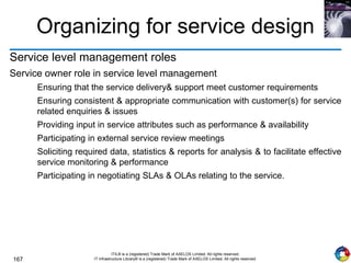 167
ITIL® is a (registered) Trade Mark of AXELOS Limited. All rights reserved.
IT Infrastructure Library® is a (registered) Trade Mark of AXELOS Limited. All rights reserved.
Organizing for service design
Service level management roles
Service owner role in service level management
Ensuring that the service delivery& support meet customer requirements
Ensuring consistent & appropriate communication with customer(s) for service
related enquiries & issues
Providing input in service attributes such as performance & availability
Participating in external service review meetings
Soliciting required data, statistics & reports for analysis & to facilitate effective
service monitoring & performance
Participating in negotiating SLAs & OLAs relating to the service.
 