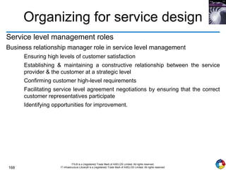 168
ITIL® is a (registered) Trade Mark of AXELOS Limited. All rights reserved.
IT Infrastructure Library® is a (registered) Trade Mark of AXELOS Limited. All rights reserved.
Organizing for service design
Service level management roles
Business relationship manager role in service level management
Ensuring high levels of customer satisfaction
Establishing & maintaining a constructive relationship between the service
provider & the customer at a strategic level
Confirming customer high-level requirements
Facilitating service level agreement negotiations by ensuring that the correct
customer representatives participate
Identifying opportunities for improvement.
 