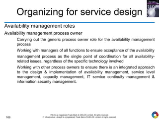 169
ITIL® is a (registered) Trade Mark of AXELOS Limited. All rights reserved.
IT Infrastructure Library® is a (registered) Trade Mark of AXELOS Limited. All rights reserved.
Organizing for service design
Availability management roles
Availability management process owner
Carrying out the generic process owner role for the availability management
process
Working with managers of all functions to ensure acceptance of the availability
management process as the single point of coordination for all availability-
related issues, regardless of the specific technology involved
Working with other process owners to ensure there is an integrated approach
to the design & implementation of availability management, service level
management, capacity management, IT service continuity management &
information security management.
 