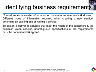 17
ITIL® is a (registered) Trade Mark of AXELOS Limited. All rights reserved.
IT Infrastructure Library® is a (registered) Trade Mark of AXELOS Limited. All rights reserved.
Identifying business requirements
IT must retain accurate information on business requirements & drivers .
Different types of information required when creating a new service,
amending an existing one or retiring a service.
To design & deliver IT services that meet the needs of the customers & the
business, clear, concise, unambiguous specifications of the requirements
must be documented & agreed.
 