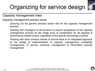 171
ITIL® is a (registered) Trade Mark of AXELOS Limited. All rights reserved.
IT Infrastructure Library® is a (registered) Trade Mark of AXELOS Limited. All rights reserved.
Organizing for service design
Capacity management roles
Capacity management process owner
Carrying out the generic process owner role for the capacity management
process
Working with managers of all functions to ensure acceptance of the capacity
management process as the single point of coordination for all capacity &
performance-related issues, regardless of the specific technology involved
Working with other process owners to ensure there is an integrated approach
to the design & implementation of capacity management, availability
management, IT service continuity management & information security
management.
 