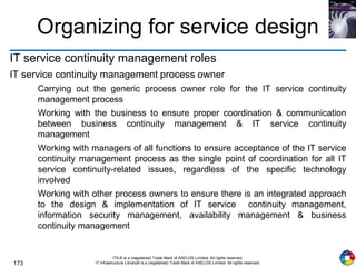 173
ITIL® is a (registered) Trade Mark of AXELOS Limited. All rights reserved.
IT Infrastructure Library® is a (registered) Trade Mark of AXELOS Limited. All rights reserved.
Organizing for service design
IT service continuity management roles
IT service continuity management process owner
Carrying out the generic process owner role for the IT service continuity
management process
Working with the business to ensure proper coordination & communication
between business continuity management & IT service continuity
management
Working with managers of all functions to ensure acceptance of the IT service
continuity management process as the single point of coordination for all IT
service continuity-related issues, regardless of the specific technology
involved
Working with other process owners to ensure there is an integrated approach
to the design & implementation of IT service continuity management,
information security management, availability management & business
continuity management
 