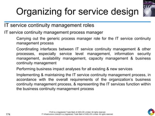 174
ITIL® is a (registered) Trade Mark of AXELOS Limited. All rights reserved.
IT Infrastructure Library® is a (registered) Trade Mark of AXELOS Limited. All rights reserved.
Organizing for service design
IT service continuity management roles
IT service continuity management process manager
Carrying out the generic process manager role for the IT service continuity
management process
Coordinating interfaces between IT service continuity management & other
processes, especially service level management, information security
management, availability management, capacity management & business
continuity management
Performing business impact analyses for all existing & new services
Implementing & maintaining the IT service continuity management process, in
accordance with the overall requirements of the organization’s business
continuity management process, & representing the IT services function within
the business continuity management process
 