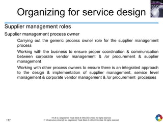 177
ITIL® is a (registered) Trade Mark of AXELOS Limited. All rights reserved.
IT Infrastructure Library® is a (registered) Trade Mark of AXELOS Limited. All rights reserved.
Organizing for service design
Supplier management roles
Supplier management process owner
Carrying out the generic process owner role for the supplier management
process
Working with the business to ensure proper coordination & communication
between corporate vendor management & /or procurement & supplier
management
Working with other process owners to ensure there is an integrated approach
to the design & implementation of supplier management, service level
management & corporate vendor management & /or procurement processes
 