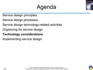 179
ITIL® is a (registered) Trade Mark of AXELOS Limited. All rights reserved.
IT Infrastructure Library® is a (registered) Trade Mark of AXELOS Limited. All rights reserved.
Agenda
Service design principles
Service design processes
Service design technology-related activities
Organizing for service design
Technology considerations
Implementing service design
 