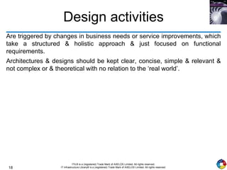 18
ITIL® is a (registered) Trade Mark of AXELOS Limited. All rights reserved.
IT Infrastructure Library® is a (registered) Trade Mark of AXELOS Limited. All rights reserved.
Design activities
Are triggered by changes in business needs or service improvements, which
take a structured & holistic approach & just focused on functional
requirements.
Architectures & designs should be kept clear, concise, simple & relevant &
not complex or & theoretical with no relation to the ‘real world’.
 
