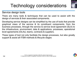 182
ITIL® is a (registered) Trade Mark of AXELOS Limited. All rights reserved.
IT Infrastructure Library® is a (registered) Trade Mark of AXELOS Limited. All rights reserved.
Technology considerations
Service design tools
There are many tools & techniques that can be used to assist with the
design of services & their associated components.
Developing service designs can be simplified by the use of tools that provide
graphical views of the service & its constituent components, from the
business processes, through the service & service level agreement (SLA) to
the infrastructure, environment, data & applications, processes, operational
level agreements (OLAs), teams, contracts & suppliers.
These types of tool not only facilitate the design processes, but also greatly
support & assist all ITSM methods & lifecycle stages
 