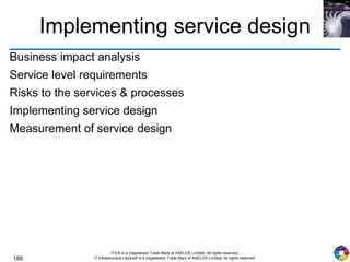 186
ITIL® is a (registered) Trade Mark of AXELOS Limited. All rights reserved.
IT Infrastructure Library® is a (registered) Trade Mark of AXELOS Limited. All rights reserved.
Implementing service design
Business impact analysis
Service level requirements
Risks to the services & processes
Implementing service design
Measurement of service design
 