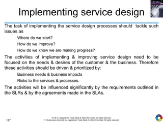 187
ITIL® is a (registered) Trade Mark of AXELOS Limited. All rights reserved.
IT Infrastructure Library® is a (registered) Trade Mark of AXELOS Limited. All rights reserved.
Implementing service design
The task of implementing the service design processes should tackle such
issues as
Where do we start?
How do we improve?
How do we know we are making progress?
The activities of implementing & improving service design need to be
focused on the needs & desires of the customer & the business. Therefore
these activities should be driven & prioritized by:
Business needs & business impacts
Risks to the services & processes.
The activities will be influenced significantly by the requirements outlined in
the SLRs & by the agreements made in the SLAs.
 