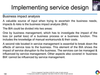 188
ITIL® is a (registered) Trade Mark of AXELOS Limited. All rights reserved.
IT Infrastructure Library® is a (registered) Trade Mark of AXELOS Limited. All rights reserved.
Implementing service design
Business impact analysis
A valuable source of input when trying to ascertain the business needs,
impacts & risks is the business impact analysis (BIA).
The BIA could be divided into two areas:
One by business management, which has to investigate the impact of the
loss (or partial loss) of a business process or a business function. This
includes the knowledge of manual workarounds & their costs.
A second role located in service management is essential to break down the
effects of service loss to the business. This element of the BIA shows the
impact of service disruption to the business. The services can be managed &
influenced by service management. Other aspects also covered in ‘business
BIA’ cannot be influenced by service management.
 
