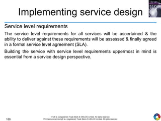 189
ITIL® is a (registered) Trade Mark of AXELOS Limited. All rights reserved.
IT Infrastructure Library® is a (registered) Trade Mark of AXELOS Limited. All rights reserved.
Implementing service design
Service level requirements
The service level requirements for all services will be ascertained & the
ability to deliver against these requirements will be assessed & finally agreed
in a formal service level agreement (SLA).
Building the service with service level requirements uppermost in mind is
essential from a service design perspective.
 