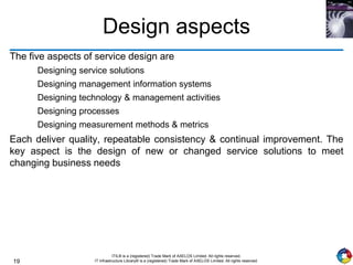 19
ITIL® is a (registered) Trade Mark of AXELOS Limited. All rights reserved.
IT Infrastructure Library® is a (registered) Trade Mark of AXELOS Limited. All rights reserved.
Design aspects
The five aspects of service design are
Designing service solutions
Designing management information systems
Designing technology & management activities
Designing processes
Designing measurement methods & metrics
Each deliver quality, repeatable consistency & continual improvement. The
key aspect is the design of new or changed service solutions to meet
changing business needs
 