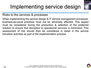 190
ITIL® is a (registered) Trade Mark of AXELOS Limited. All rights reserved.
IT Infrastructure Library® is a (registered) Trade Mark of AXELOS Limited. All rights reserved.
Implementing service design
Risks to the services & processes
When implementing the service design & IT service management processes,
business-as-usual practices must not be adversely affected. This aspect
must be considered during the production & selection of the preferred
solution to ensure that disruption to operational services is minimized. This
assessment of risk should then be considered in detail in the service
transition activities as part of the implementation process
 