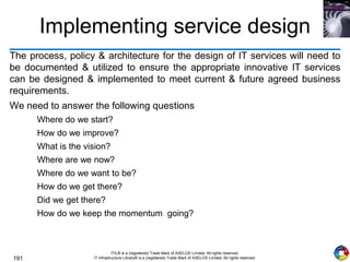191
ITIL® is a (registered) Trade Mark of AXELOS Limited. All rights reserved.
IT Infrastructure Library® is a (registered) Trade Mark of AXELOS Limited. All rights reserved.
Implementing service design
The process, policy & architecture for the design of IT services will need to
be documented & utilized to ensure the appropriate innovative IT services
can be designed & implemented to meet current & future agreed business
requirements.
We need to answer the following questions
Where do we start?
How do we improve?
What is the vision?
Where are we now?
Where do we want to be?
How do we get there?
Did we get there?
How do we keep the momentum going?
 