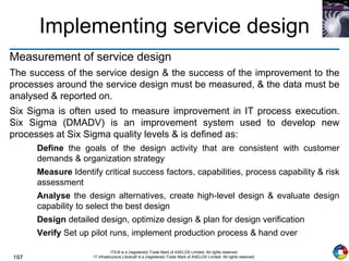 197
ITIL® is a (registered) Trade Mark of AXELOS Limited. All rights reserved.
IT Infrastructure Library® is a (registered) Trade Mark of AXELOS Limited. All rights reserved.
Implementing service design
Measurement of service design
The success of the service design & the success of the improvement to the
processes around the service design must be measured, & the data must be
analysed & reported on.
Six Sigma is often used to measure improvement in IT process execution.
Six Sigma (DMADV) is an improvement system used to develop new
processes at Six Sigma quality levels & is defined as:
Define the goals of the design activity that are consistent with customer
demands & organization strategy
Measure Identify critical success factors, capabilities, process capability & risk
assessment
Analyse the design alternatives, create high-level design & evaluate design
capability to select the best design
Design detailed design, optimize design & plan for design verification
Verify Set up pilot runs, implement production process & hand over
 
