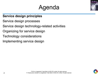 2
ITIL® is a (registered) Trade Mark of AXELOS Limited. All rights reserved.
IT Infrastructure Library® is a (registered) Trade Mark of AXELOS Limited. All rights reserved.
Agenda
Service design principles
Service design processes
Service design technology-related activities
Organizing for service design
Technology considerations
Implementing service design
 