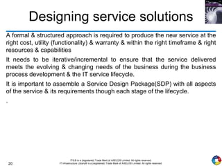 20
ITIL® is a (registered) Trade Mark of AXELOS Limited. All rights reserved.
IT Infrastructure Library® is a (registered) Trade Mark of AXELOS Limited. All rights reserved.
Designing service solutions
A formal & structured approach is required to produce the new service at the
right cost, utility (functionality) & warranty & within the right timeframe & right
resources & capabilities
It needs to be iterative/incremental to ensure that the service delivered
meets the evolving & changing needs of the business during the business
process development & the IT service lifecycle.
It is important to assemble a Service Design Package(SDP) with all aspects
of the service & its requirements though each stage of the lifecycle.
.
 