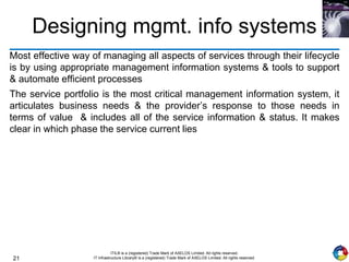 21
ITIL® is a (registered) Trade Mark of AXELOS Limited. All rights reserved.
IT Infrastructure Library® is a (registered) Trade Mark of AXELOS Limited. All rights reserved.
Designing mgmt. info systems
Most effective way of managing all aspects of services through their lifecycle
is by using appropriate management information systems & tools to support
& automate efficient processes
The service portfolio is the most critical management information system, it
articulates business needs & the provider’s response to those needs in
terms of value & includes all of the service information & status. It makes
clear in which phase the service current lies
 