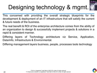 22
ITIL® is a (registered) Trade Mark of AXELOS Limited. All rights reserved.
IT Infrastructure Library® is a (registered) Trade Mark of AXELOS Limited. All rights reserved.
Designing technology & mgmt.
This concerned with providing the overall strategic blueprints for the
development & deployment of an IT infrastructure that will satisfy the current
& future needs of the business.
The real benefit & ROI of the enterprise architecture comes from the ability of
an organization to design & successfully implement projects & solutions in a
rapid & consistent manner.
Differing layers of Technology architecture viz Service, Application,
Data/info, Infrastructure & Environmental.
Differing management layers business, people, processes tools technology
 