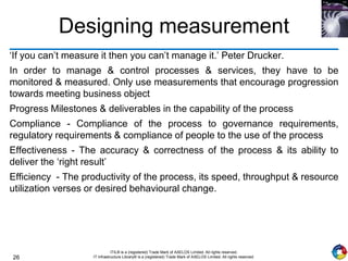 26
ITIL® is a (registered) Trade Mark of AXELOS Limited. All rights reserved.
IT Infrastructure Library® is a (registered) Trade Mark of AXELOS Limited. All rights reserved.
Designing measurement
‘If you can’t measure it then you can’t manage it.’ Peter Drucker.
In order to manage & control processes & services, they have to be
monitored & measured. Only use measurements that encourage progression
towards meeting business object
Progress Milestones & deliverables in the capability of the process
Compliance - Compliance of the process to governance requirements,
regulatory requirements & compliance of people to the use of the process
Effectiveness - The accuracy & correctness of the process & its ability to
deliver the ‘right result’
Efficiency - The productivity of the process, its speed, throughput & resource
utilization verses or desired behavioural change.
 