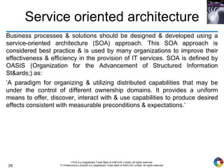 29
ITIL® is a (registered) Trade Mark of AXELOS Limited. All rights reserved.
IT Infrastructure Library® is a (registered) Trade Mark of AXELOS Limited. All rights reserved.
Service oriented architecture
Business processes & solutions should be designed & developed using a
service-oriented architecture (SOA) approach. This SOA approach is
considered best practice & is used by many organizations to improve their
effectiveness & efficiency in the provision of IT services. SOA is defined by
OASIS (Organization for the Advancement of Structured Information
St&ards;) as:
‘A paradigm for organizing & utilizing distributed capabilities that may be
under the control of different ownership domains. It provides a uniform
means to offer, discover, interact with & use capabilities to produce desired
effects consistent with measurable preconditions & expectations.’
 