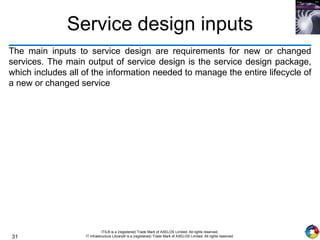 31
ITIL® is a (registered) Trade Mark of AXELOS Limited. All rights reserved.
IT Infrastructure Library® is a (registered) Trade Mark of AXELOS Limited. All rights reserved.
Service design inputs
The main inputs to service design are requirements for new or changed
services. The main output of service design is the service design package,
which includes all of the information needed to manage the entire lifecycle of
a new or changed service
 